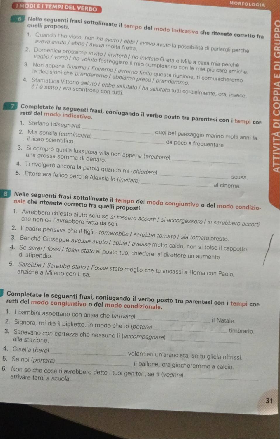 MORFOLOGIA
I MODI E I TEΜPI DEL VERBO
quelli proposti.
C
s Nelle seguenti frasi sottolineate il tempo del modo indicativo che ritenete corretto fra
1. Quando l'ho visto, non ho avuto / ebbi / avevo avuto la possibilità di parlargli perché
aveva avuto / ebbe / aveva molta fretta.
2. Domenica prossima invito / inviterò / ho invitato Greta e Mila a casa mia perché
voglio / vorrò / ho voluto festeggiare il mio compleanno con le mie più care amiche. w
3. Non appena finiamo | finiremo | avremo finito questa riunione, ti comunicheremo
le decisioni che prenderemo / abbiamo preso / prendemmo.
4、 Stamattina Vittorio salutò / ebbe salutato / ha salutato tutti cordialmente; ora, invece, a
è / è stato / era scontroso con tutti.
o
73 Completate le seguenti frasi, coniugando il verbo posto tra parentesi con i tempi cor-
retti del modo indicativo.
1. Stefano (disegnare) _quel bel paesaggio marino molti anni fa.
2. Mia sorella (cominciare) _da poco a frequentare
il liceo scientifico.
3. Si comprò quella lussuosa villa non appena (ereditare)
una grossa somma di denaro.
_
4. Ti rivolgerò ancora la parola quando mi (chiedere) scusa.
5. Ettore era felice perché Alessia lo (invitare)_ _al cinema.
8 Nelle seguenti frasi sottolineate il tempo del modo congiuntivo o del modo condizio-
nale che ritenete corretto fra quelli proposti.
1. Avrebbero chiesto aiuto solo se si fossero accorti / si accorgessero / si sarebbero accorti
che non ce l’avrebbero fatta da soli.
2. ll padre pensava che il figlio tornerebbe / sarebbe tornato / sia tornato presto.
3. Benché Giuseppe avesse avuto / abbia / avesse molto caldo, non si tolse il cappotto.
4. Se sarei | fossi / fossi stato al posto tuo, chiederei al direttore un aumento
di stipendio.
5. Sarebbe / Sarebbe stato / Fosse stato meglio che tu andassi a Roma con Paolo,
anziché a Milano con Lisa.
Completate le seguenti frasi, coniugando il verbo posto tra parentesi con i tempi cor-
retti del modo congiuntivo o del modo condizionale.
1. I bambini aspettano con ansia che (arrivare)_ il Natale.
2. Signora, mi dia il biglietto, in modo che io (potere) _timbrarlo.
_
3. Sapevano con certezza che nessuno li (accompagnare)
alla stazione.
4. Gisella (bere)_ volentieri un’aranciata, se tu gliela offrissi.
5. Se noi (portare) _il pallone, ora giocheremmo a calcio.
6. Non so che cosa ti avrebbero detto i tuoi genitori, se ti (vedere)
arrivare tardi a scuola.
_
31