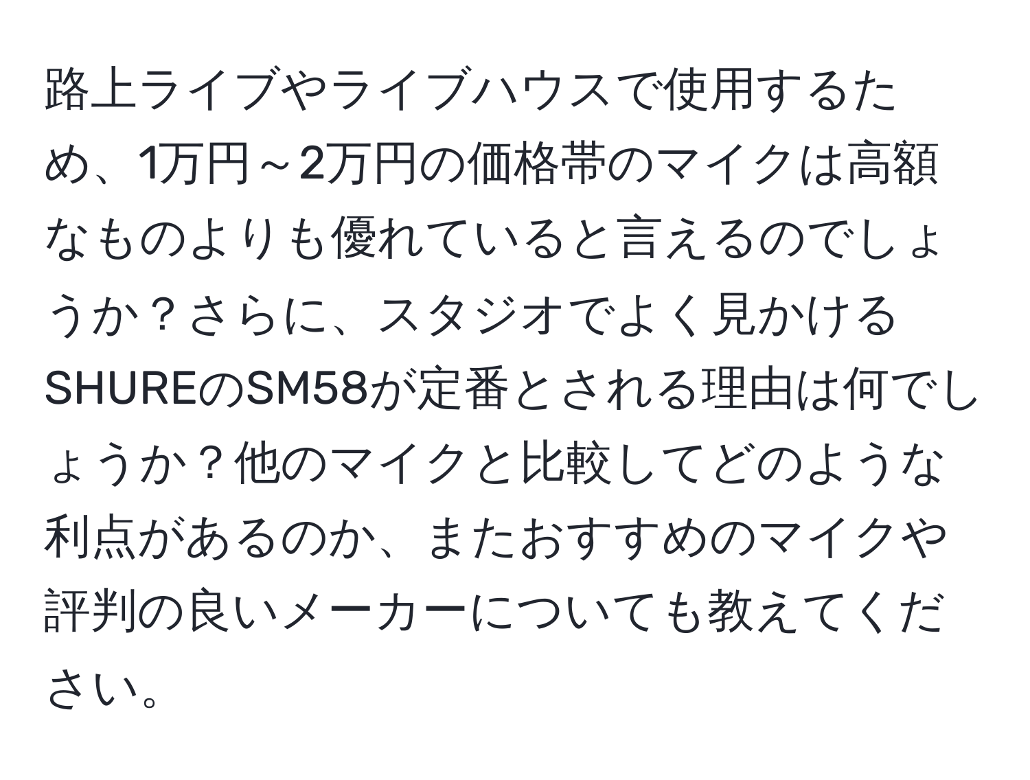 路上ライブやライブハウスで使用するため、1万円～2万円の価格帯のマイクは高額なものよりも優れていると言えるのでしょうか？さらに、スタジオでよく見かけるSHUREのSM58が定番とされる理由は何でしょうか？他のマイクと比較してどのような利点があるのか、またおすすめのマイクや評判の良いメーカーについても教えてください。