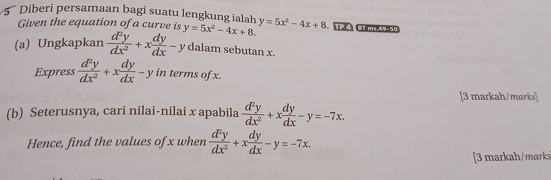 Diberi persamaan bagi suatu lengkung ialah y=5x^2-4x+8. . TP 4 BT ms.49−50 
Given the equation of a curve is y=5x^2-4x+8. 
(a) Ungkapkan  d^2y/dx^2 +x dy/dx -y dalam sebutan x. 
Express  d^2y/dx^2 +x dy/dx -y in terms of x. 
[3 markah/marks] 
(b) Seterusnya, cari nilai-nilai x apabila  d^2y/dx^2 +x dy/dx -y=-7x. 
Hence, find the values of x when  d^2y/dx^2 +x dy/dx -y=-7x. 
[3 markah/marks