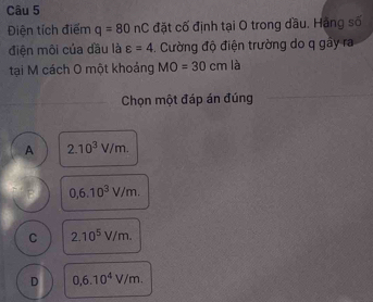 Điện tích điểm q=80nC đặt cố định tại O trong dầu. Hằng số
điện môi của dầu là varepsilon =4. Cường độ điện trường do q gáy ra
tại M cách O một khoảng MO=30cm là
Chọn một đáp án đúng
A 2.10^3V/m.
0,6.10^3V/m.
C 2.10^5V/m.
D 0,6.10^4V/m.