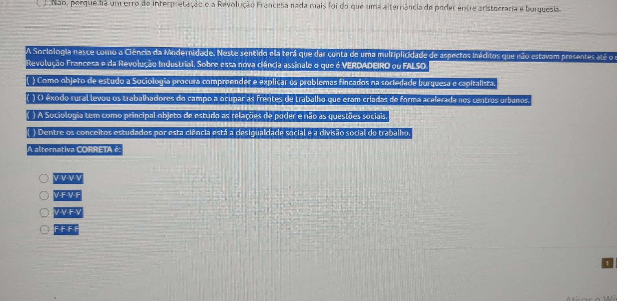 Nao, porque na um erro de interpretação e a Revolução Francesa nada mais foi do que uma alternância de poder entre aristocracia e burguesia.
A Sociologia nasce como a Ciência da Modernidade. Neste sentido ela terá que dar conta de uma multiplicidade de aspectos inéditos que não estavam presentes até o
Revolução Francesa e da Revolução Industrial. Sobre essa nova ciência assinale o que é VERDADEIRO ou FALSO
( ) Como objeto de estudo a Sociologia procura compreender e explicar os problemas fincados na sociedade burguesa e capitalista.
( ) O êxodo rural levou os trabalhadores do campo a ocupar as frentes de trabalho que eram criadas de forma acelerada nos centros urbanos.
( ) A Sociologia tem como principal objeto de estudo as relações de poder e não as questões sociais.
( ) Dentre os conceitos estudados por esta ciência está a desigualdade social e a divisão social do trabalho.
A alternativa CORRETA é:
V-V-V-V
V-F-V-F
V-V-F-V
F-F-F-F