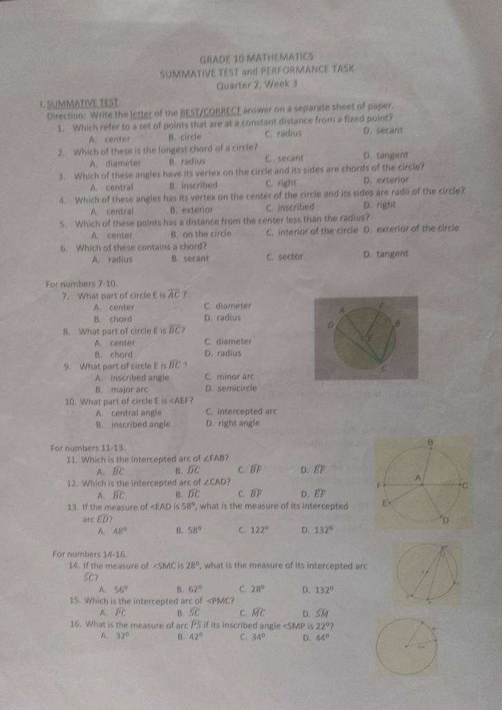 GRADE 10 MATHEMATICS
SUMMATIVE TEST and PERFORMANCE TASK
Quarter 2, Week 3
L. SUMMATIVE TEST
Direction: Write the letter of the BEST/CORRECE answer on a separate sheet of paper.
1. Which refer to a set of points that are at a constant distance from a fixed point?
A. center B. circle C. radius D. secant
2. Which of these is the longest chord of a circle?
A. diameter B. radius C.. secant D. tangent
3. Which of these angles have its vertex on the circle and its sides are chords of the circle?
A. central B. inscribed C. right D. exterior
4. Which of these angles has its vertex on the center of the circle and its sides are radii of the circle?
A. central B. exterior C. inscribed D. right
5. Which of these points has a distance from the center less than the radius?
A. center B. on the circle C. interior of the circle D. exterior of the circle
6. Which of these contains a chord?
A. radius B. secant C. sector D. tangent
For numbers 7-10.
7. What part of circle E is overline AC ?
A. center C. diameter
B. chord D. radius
8. What part of circle E is overline BC
A. center C. diameter
B. chord D. radius
9. What part of circle E is widehat BC
A. inscribed angle C. minor arc
B. major arc D. semicircle
10. What part of circle E is∠ AEF
A. central angle C. intercepted arc
B. inscribed angle D. right angle
For numbers 11-13.
11. Which is the intercepted arc of ∠ FAB ?
A. widehat BC B. widehat DC C. widehat BF D. overline EF
12. Which is the intercepted arc of ∠ CAD ?
A. widehat BC B. widehat DC C. widehat BF D. widehat EF
13. If the measure of ∠ EAD is 58° , what is the measure of its intercepted 
arc widehat ED?
A. 48° B. 58° C. 122° D. 132°
For numbers 14-16.
14. If the measure of ∠ SMC is 28° ', what is the measure of its intercepted arc
widehat SC
A. 56° B. 62° C. 28° D. 132°
15. Which is the intercepted arc of ∠ PMC?
A. widehat PC B. widehat SC c. widehat MC D. widehat SM
16. What is the measure of arc PS if its inscribed angle ∠ SMP is 22°?
A. 32° B. 42° C. 34° D. 44°