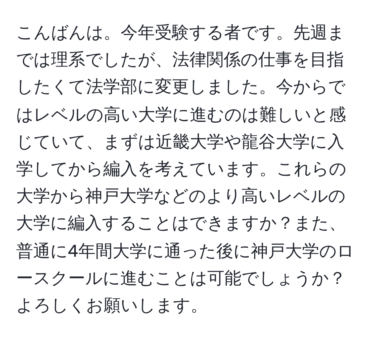 こんばんは。今年受験する者です。先週までは理系でしたが、法律関係の仕事を目指したくて法学部に変更しました。今からではレベルの高い大学に進むのは難しいと感じていて、まずは近畿大学や龍谷大学に入学してから編入を考えています。これらの大学から神戸大学などのより高いレベルの大学に編入することはできますか？また、普通に4年間大学に通った後に神戸大学のロースクールに進むことは可能でしょうか？よろしくお願いします。