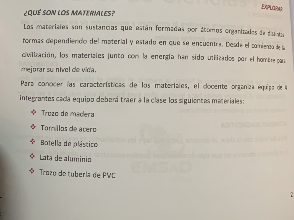 EXPLORAR 
¿QUÉ SON LOS MATERIALES? 
Los materiales son sustancias que están formadas por átomos organizados de distintas 
formas dependiendo del material y estado en que se encuentra. Desde el comienzo de la 
civilización, los materiales junto con la energía han sido utilizados por el hombre para 
mejorar su nivel de vida. 
Para conocer las características de los materiales, el docente organiza equipo de 4
integrantes cada equipo deberá traer a la clase los siguientes materiales: 
Trozo de madera 
Tornillos de acero 
Botella de plástico 
Lata de aluminio 
Trozo de tubería de PVC 
2