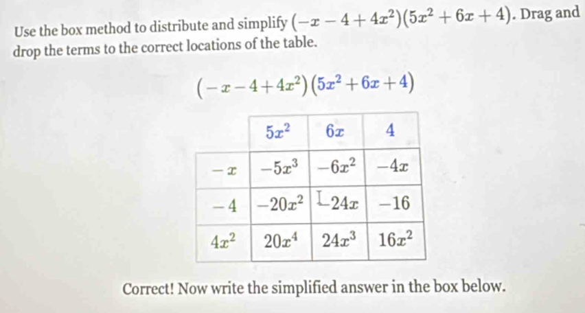 Use the box method to distribute and simplify (-x-4+4x^2)(5x^2+6x+4). Drag and
drop the terms to the correct locations of the table.
(-x-4+4x^2)(5x^2+6x+4)
Correct! Now write the simplified answer in the box below.