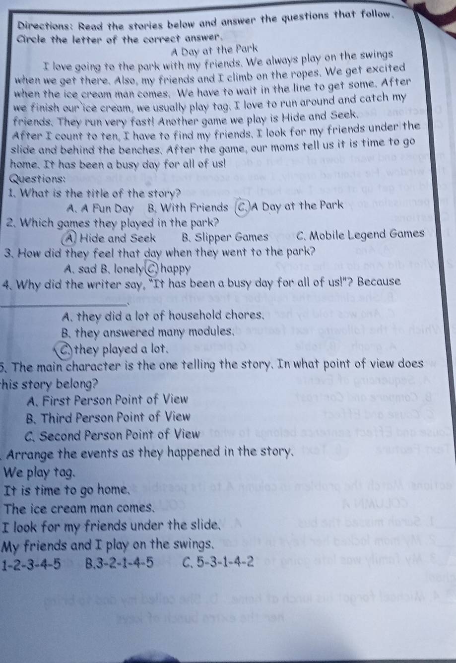 Directions: Read the stories below and answer the questions that follow.
Circle the letter of the correct answer.
A Day at the Park
I love going to the park with my friends. We always play on the swings
when we get there. Also, my friends and I climb on the ropes. We get excited
when the ice cream man comes. We have to wait in the line to get some. After
we finish our ice cream, we usually play tag. I love to run around and catch my
friends. They run very fast! Another game we play is Hide and Seek.
After I count to ten, I have to find my friends. I look for my friends under the
slide and behind the benches. After the game, our moms tell us it is time to go
home. It has been a busy day for all of us!
Questions:
1. What is the title of the story?
A. A Fun Day B. With Friends (C.)A Day at the Park
2. Which games they played in the park?
A. Hide and Seek B. Slipper Games C. Mobile Legend Games
3. How did they feel that day when they went to the park?
A. sad B. lonely C. happy
4. Why did the writer say, "It has been a busy day for all of us!"? Because
_
A. they did a lot of household chores.
B. they answered many modules.
C) they played a lot.
5. The main character is the one telling the story. In what point of view does
this story belong?
A. First Person Point of View
B. Third Person Point of View
C. Second Person Point of View
Arrange the events as they happened in the story.
We play tag.
It is time to go home.
The ice cream man comes.
I look for my friends under the slide.
My friends and I play on the swings.
1 -2 -3 -4 -5 B. 3 -2 -1 -4 -5 C. 5 -3 -1 -4 -2