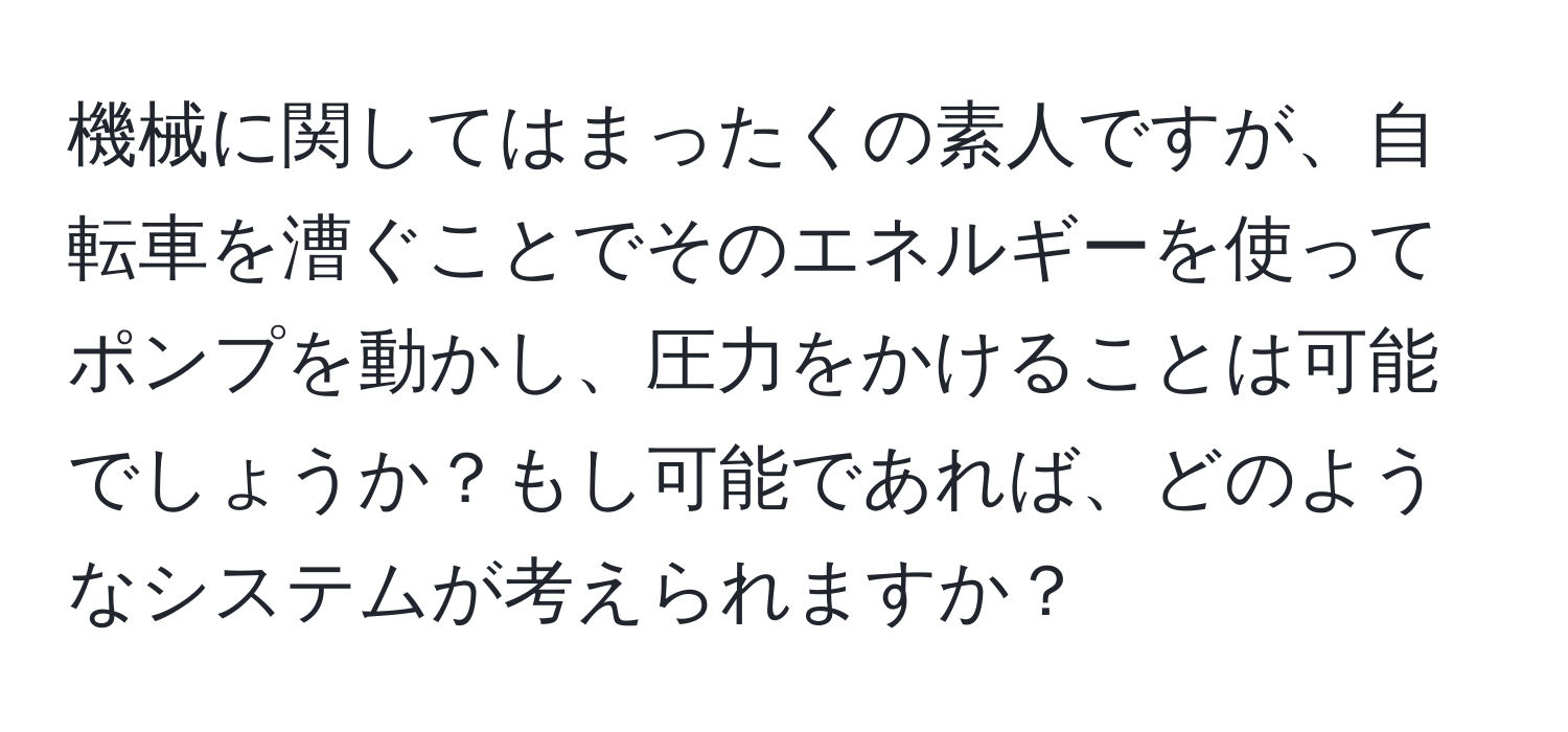 機械に関してはまったくの素人ですが、自転車を漕ぐことでそのエネルギーを使ってポンプを動かし、圧力をかけることは可能でしょうか？もし可能であれば、どのようなシステムが考えられますか？