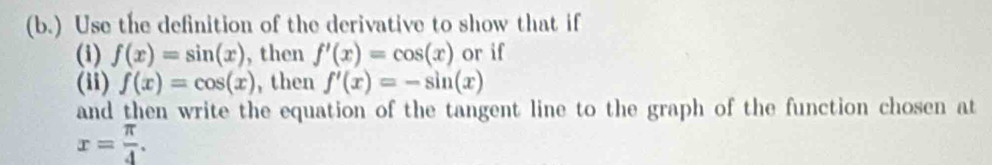 (b.) Use the definition of the derivative to show that if 
(i) f(x)=sin (x) , then f'(x)=cos (x) or if 
(i) f(x)=cos (x) , then f'(x)=-sin (x)
and then write the equation of the tangent line to the graph of the function chosen at
x= π /4 .