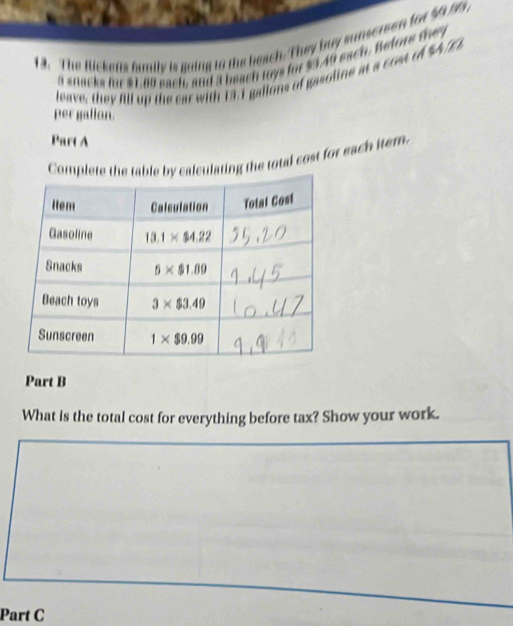 The Rlickeis family is going to the beach. They buy sunserson for $9 93 
a snacks for $1.80 each, and 3 beach toys for $3.49 each. Before they
leave, they fill up the ear with 13. I gallons of gasoline at a cost of %A E 
per gallan.
Part A
Complating the total cost for each item.
Part B
What is the total cost for everything before tax? Show your work.
Part C