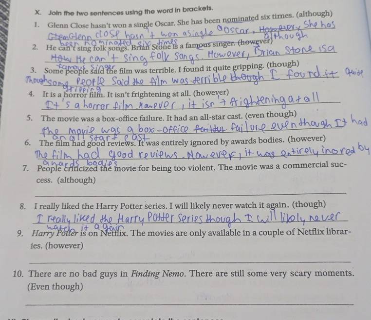 Join the two sentences using the word in brackets. 
_ 
1. Glenn Close hasn’t won a single Oscar. She has been nominated six times. (although) 
_ 
2. He can't sing folk songs. Brian Stone is a famous singer. (however) 
_ 
3. Some people said the film was terrible. I found it quite gripping. (though) 
Thoug 
_ 
4. It is a horror film. It isn’t frightening at all. (however) 
5. The movie was a box-office failure. It had an all-star cast. (even though) 
_ 
6. The film had good reviews. It was entirely ignored by awards bodies. (however) 
_ 
7. People criticized the movie for being too violent. The movie was a commercial suc- 
cess. (although) 
_ 
8. I really liked the Harry Potter series. I will likely never watch it again. (though) 
_ 
9. Harry Potter is on Netflix. The movies are only available in a couple of Netflix librar- 
ies. (however) 
_ 
10. There are no bad guys in Finding Nemo. There are still some very scary moments. 
(Even though) 
_