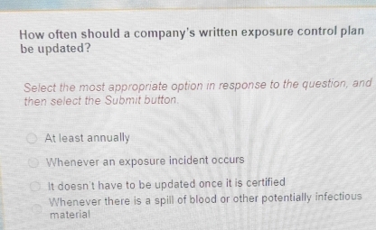 How often should a company's written exposure control plan
be updated?
Select the most appropriate option in response to the question, and
then select the Submit button.
At least annually
Whenever an exposure incident occurs
It doesn't have to be updated once it is certified
Whenever there is a spill of blood or other potentially infectious
material