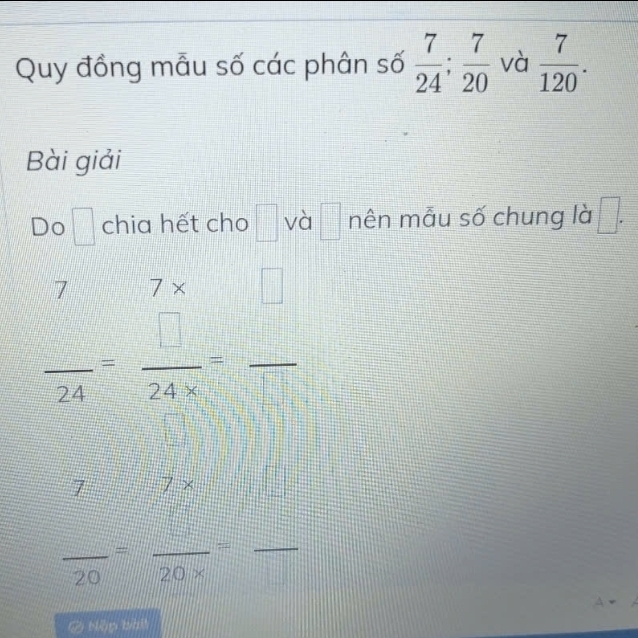 Quy đồng mẫu số các phân số  7/24 ;  7/20  và  7/120 . 
Bài giải 
Do 1: 
chia hết cho □ và □ mên mẫu số chung là □ . 
/ /x
 □ /24 = □ /24* □  = □ /□  
7 7x
frac 20= □ /20*  = □ /□  
& bệp bàt