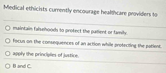 Medical ethicists currently encourage healthcare providers to
maintain falsehoods to protect the patient or family.
focus on the consequences of an action while protecting the patient.
apply the principles of justice.
B and C.