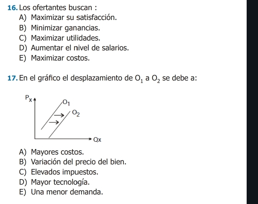 Los ofertantes buscan :
A) Maximizar su satisfacción.
B) Minimizar ganancias.
C) Maximizar utilidades.
D) Aumentar el nivel de salarios.
E) Maximizar costos.
17. En el gráfico el desplazamiento de O_1 a O_2 se debe a:
A) Mayores costos.
B) Variación del precio del bien.
C) Elevados impuestos.
D) Mayor tecnología.
E) Una menor demanda.