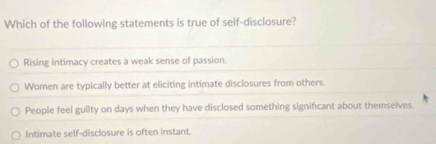 Which of the following statements is true of self-disclosure?
Rising intimacy creates a weak sense of passion.
Women are typically better at eliciting intimate disclosures from others.
People feel guilty on days when they have disclosed something significant about themselves.
Intimate self-disclosure is often instant.