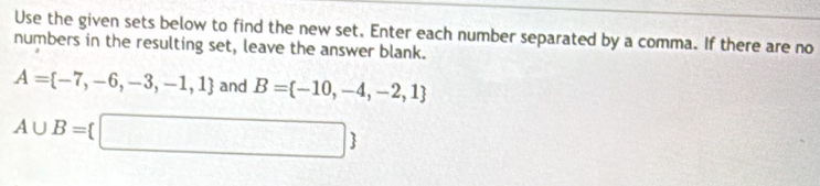 Use the given sets below to find the new set. Enter each number separated by a comma. If there are no 
numbers in the resulting set, leave the answer blank.
A= -7,-6,-3,-1,1 and B= -10,-4,-2,1
A∪ B= □ 