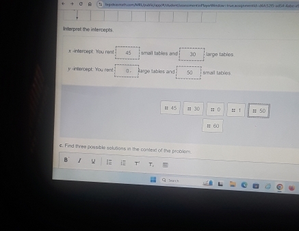 big-deomeh.cemn/Md,/u06
x -intercept: You rent 45 smail tables and 30 large tables
y -intercept: You rent 0 arge tables and 50 smail tables 
# 45; 30;; 0 :: 1 # 50
# 60
c, Find three possible solutions in the context of the problem. 
B I = i≡ T T 
Sea nh