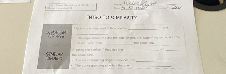 Student Handout 8 Unit: Plane Geometry & Similarity Name Date__ 
Pd_ 
INTRO TO SIMILARITY 
Figures are congruent if they are the _and 
_ 
CONGRUENT 
FIGURES • The angle measures and the side lengths are exactly the same, but they 
do not have to be _the same way. 
Figures are similar if they are the _but_ 
SIMILAR the some size. 
FIGURES The corresponding angle measures are _. 
The corresponding side lengths are _.