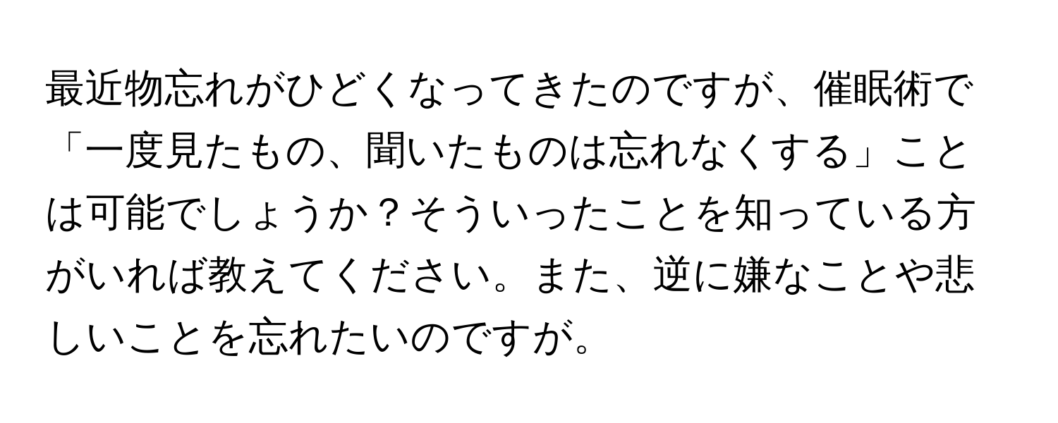 最近物忘れがひどくなってきたのですが、催眠術で「一度見たもの、聞いたものは忘れなくする」ことは可能でしょうか？そういったことを知っている方がいれば教えてください。また、逆に嫌なことや悲しいことを忘れたいのですが。