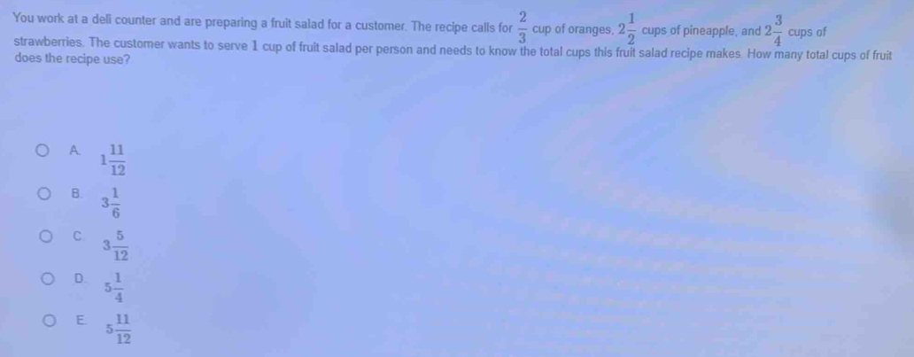 You work at a deli counter and are preparing a fruit salad for a customer. The recipe calls for  2/3  cup of oranges, 2 1/2  cups of pineapple, and 2 3/4  cups of
strawberries. The customer wants to serve 1 cup of fruit salad per person and needs to know the total cups this fruit salad recipe makes. How many total cups of fruit
does the recipe use?
A. 1 11/12 
B. 3 1/6 
C 3 5/12 
D. 5 1/4 
E. 5 11/12 