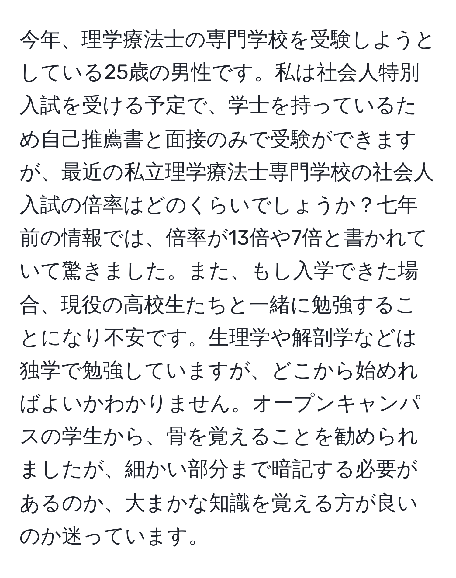 今年、理学療法士の専門学校を受験しようとしている25歳の男性です。私は社会人特別入試を受ける予定で、学士を持っているため自己推薦書と面接のみで受験ができますが、最近の私立理学療法士専門学校の社会人入試の倍率はどのくらいでしょうか？七年前の情報では、倍率が13倍や7倍と書かれていて驚きました。また、もし入学できた場合、現役の高校生たちと一緒に勉強することになり不安です。生理学や解剖学などは独学で勉強していますが、どこから始めればよいかわかりません。オープンキャンパスの学生から、骨を覚えることを勧められましたが、細かい部分まで暗記する必要があるのか、大まかな知識を覚える方が良いのか迷っています。