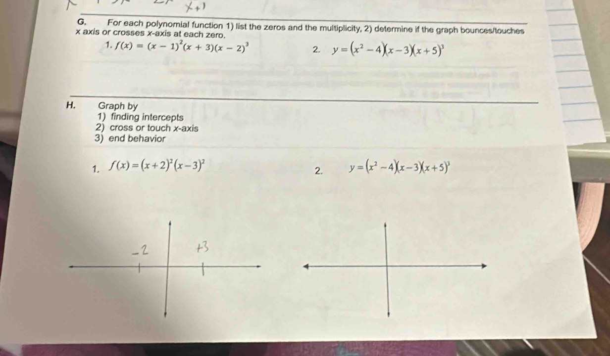 For each polynomial function 1) list the zeros and the multiplicity, 2) determine if the graph bounces/touches
x axis or crosses x-axis at each zero. 
1. f(x)=(x-1)^2(x+3)(x-2)^3 2. y=(x^2-4)(x-3)(x+5)^3
H. Graph by 
1) finding intercepts 
2) cross or touch x-axis 
3) end behavior 
1. f(x)=(x+2)^2(x-3)^2 y=(x^2-4)(x-3)(x+5)^3
2.