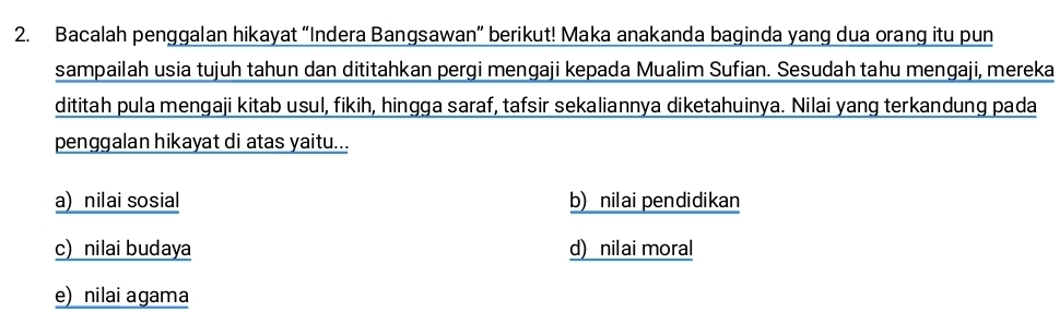 Bacalah penggalan hikayat “Indera Bangsawan” berikut! Maka anakanda baginda yang dua orang itu pun
sampailah usia tujuh tahun dan dititahkan pergi mengaji kepada Mualim Sufian. Sesudah tahu mengaji, mereka
dititah pula mengaji kitab usul, fikih, hingga saraf, tafsir sekaliannya diketahuinya. Nilai yang terkandung pada
penggalan hikayat di atas yaitu...
a) nilai sosial b) nilai pendidikan
c) nilai budaya d) nilai moral
e) nilai agama