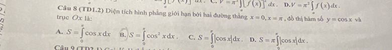 J[x)(x) V=π^2][f(x)]^2dx. D. V=π^2∈t f(x)dx. 
Câu 8 (TD1.2) Diện tích hình phẳng giới hạn bởi hai đường thẳng
trục Oxla: x=0, x=π , đồ thị hàm số y=cos x và
A. S=∈tlimits _0^((π)cos xdx B. S=∈t cos ^2)xdx. C. S=∈tlimits _0^(π)|cos x|dx. D. S=π ∈tlimits _0^(π)|cos x|dx. 
Câu 9 77