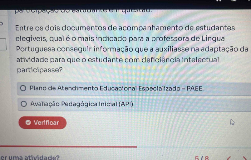 participação do estudante em questão.
Entre os dois documentos de acompanhamento de estudantes
elegíveis, qual é o mais indicado para a professora de Língua
Portuguesa conseguir informação que a auxiliasse na adaptação da
atividade para que o estudante com deficiência intelectual
participasse?
Plano de Atendimento Educacional Especializado - PAEE.
Avaliação Pedagógica Inicial (API).
Verificar
er uma atividade? 5 / 8