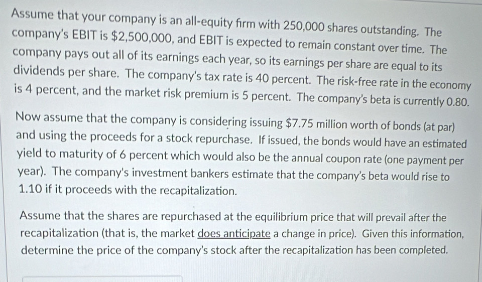 Assume that your company is an all-equity firm with 250,000 shares outstanding. The 
company's EBIT is $2,500,000, and EBIT is expected to remain constant over time. The 
company pays out all of its earnings each year, so its earnings per share are equal to its 
dividends per share. The company's tax rate is 40 percent. The risk-free rate in the economy 
is 4 percent, and the market risk premium is 5 percent. The company's beta is currently 0.80. 
Now assume that the company is considering issuing $7.75 million worth of bonds (at par) 
and using the proceeds for a stock repurchase. If issued, the bonds would have an estimated 
yield to maturity of 6 percent which would also be the annual coupon rate (one payment per 
year). The company's investment bankers estimate that the company’s beta would rise to
1.10 if it proceeds with the recapitalization. 
Assume that the shares are repurchased at the equilibrium price that will prevail after the 
recapitalization (that is, the market does anticipate a change in price). Given this information, 
determine the price of the company’s stock after the recapitalization has been completed.