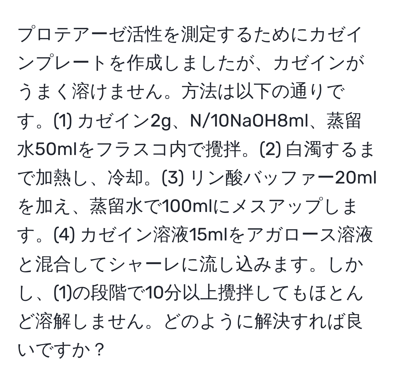 プロテアーゼ活性を測定するためにカゼインプレートを作成しましたが、カゼインがうまく溶けません。方法は以下の通りです。(1) カゼイン2g、N/10NaOH8ml、蒸留水50mlをフラスコ内で攪拌。(2) 白濁するまで加熱し、冷却。(3) リン酸バッファー20mlを加え、蒸留水で100mlにメスアップします。(4) カゼイン溶液15mlをアガロース溶液と混合してシャーレに流し込みます。しかし、(1)の段階で10分以上攪拌してもほとんど溶解しません。どのように解決すれば良いですか？