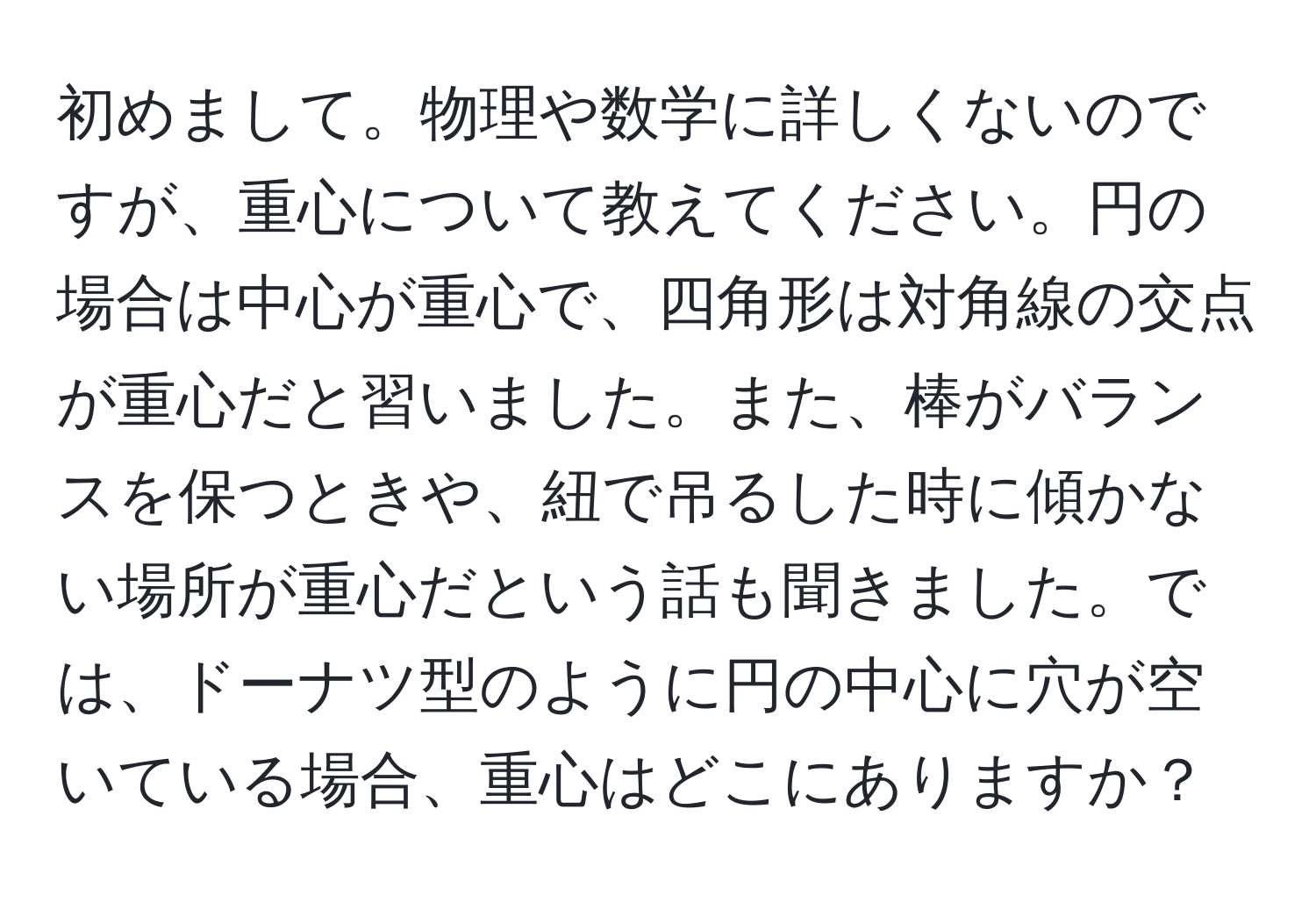 初めまして。物理や数学に詳しくないのですが、重心について教えてください。円の場合は中心が重心で、四角形は対角線の交点が重心だと習いました。また、棒がバランスを保つときや、紐で吊るした時に傾かない場所が重心だという話も聞きました。では、ドーナツ型のように円の中心に穴が空いている場合、重心はどこにありますか？