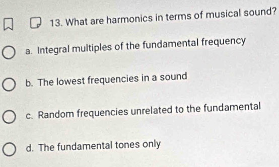 What are harmonics in terms of musical sound?
a. Integral multiples of the fundamental frequency
b. The lowest frequencies in a sound
c. Random frequencies unrelated to the fundamental
d. The fundamental tones only