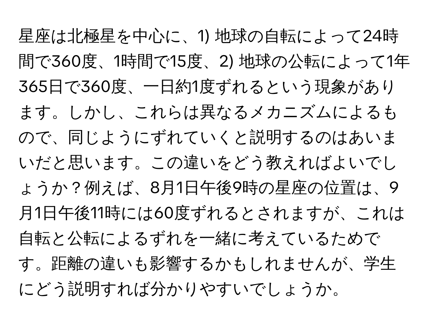 星座は北極星を中心に、1) 地球の自転によって24時間で360度、1時間で15度、2) 地球の公転によって1年365日で360度、一日約1度ずれるという現象があります。しかし、これらは異なるメカニズムによるもので、同じようにずれていくと説明するのはあいまいだと思います。この違いをどう教えればよいでしょうか？例えば、8月1日午後9時の星座の位置は、9月1日午後11時には60度ずれるとされますが、これは自転と公転によるずれを一緒に考えているためです。距離の違いも影響するかもしれませんが、学生にどう説明すれば分かりやすいでしょうか。