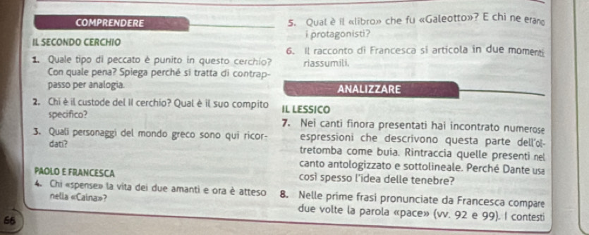 COMPRENDERE 5. Qual è il «libro» che fu «Galeotto»? E chi ne eram 
IL SECONDO CERCHIO i protagonisti ? 
6. Il racconto di Francesca si articola in due momenti 
1. Quale tipo di peccato è punito in questo cerchio? riassumili. 
Con quale pena? Spiega perché si tratta di contrap- 
passo per analogia. ANALIZZARE 
2. Chi è il custode del II cerchio? Qual è il suo compito IL LESSICO 
specifico? 7. Nei canti finora presentati hai incontrato numerose 
3. Quali personaggi del mondo greco sono qui ricor- espressioni che descrivono questa parte dell'ol- 
dati? 
tretomba come buía. Rintraccia quelle presenti nel 
canto antologizzato e sottolineale. Perché Dante usa 
PAOLO E FRANCESCA così spesso l'idea delle tenebre? 
4. Chi «spense» la vita dei due amanti e ora è atteso 8. Nelle prime frasi pronunciate da Francesca compare 
nella «Caina»? due volte la parola «pace» (vv. 92 e 99). I contesti 
66