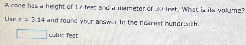 A cone has a height of 17 feet and a diameter of 30 feet. What is its volume?
Use π approx 3.14 and round your answer to the nearest hundredth.
cubic feet