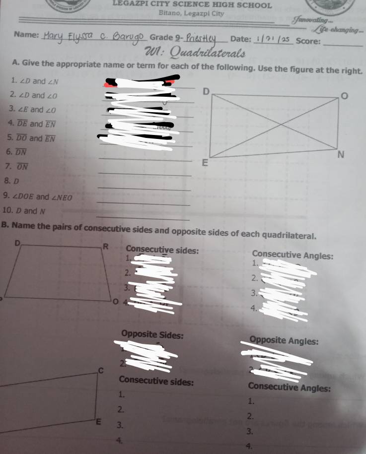 LEGAZPI CITY SCIENCE HIGH SCHOOL 
Bitano, Legazpi City Junovating... 
ife-changing..= 
Name: _Grade 9-_ Date:_ Score: 
_ 
W1 : Q ua o ate 
A. Give the appropriate name or term for each of the following. Use the figure at the right. 
1. ∠ D and ∠ N
2. ∠ D and ∠ O
3. ∠ E and ∠ O
4. overline DE and overline EN
5. overline DO and overline EN
6. overline DN _ 
_ 
7. overline ON
_ 
8. D
_ 
9. ∠ DOE and ∠ NEO
_ 
10. D and N
B. Name the pairs of consecutive sides and opposite sides of each quadrilateral. 
Consecutive sides: Consecutive Angles: 
1. 
2. 
3. 
4. 
Opposite Sides: Opposite Angles: 
2 
, C
Consecutive sides: Consecutive Angles: 
1. 
1. 
2. 
2.
E 3. 
3. 
4. 
4.