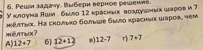 Реши задачу. Выбери верное решение.
У клоуна яши е быίло 12 красных воздушных шаров и 7
жκелτьιх. На сколько бοльше былο красных шаров, чем
XëлTыX?
A) 12+7 6) 12+12 B) 12-7 r) 7+7