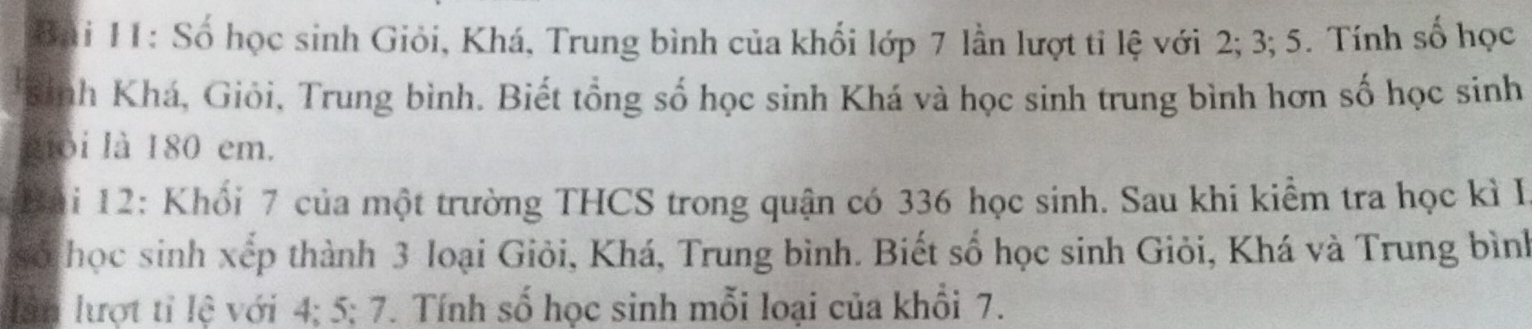 Bai 11: Số học sinh Giỏi, Khá, Trung bình của khối lớp 7 lần lượt tỉ lệ với 2; 3; 5. Tính số học 
*Binh Khá, Giỏi, Trung bình. Biết tổng số học sinh Khá và học sinh trung bình hơn số học sinh 
giỏi là 180 em. 
Bải 12: Khổi 7 của một trường THCS trong quận có 336 học sinh. Sau khi kiểm tra học kì I 
số học sinh xếp thành 3 loại Giỏi, Khá, Trung bình. Biết số học sinh Giỏi, Khá và Trung bình 
lân lượt tỉ lệ với 4; 5; 7. Tính số học sinh mỗi loại của khổi 7.