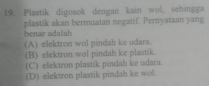 Plastik digosok dengan kain wol, sehingga
plastik akan bermuatan negatif. Pernyataan yang
benar adalah
(A) elektron wol pindah ke udara.
(B) elektron wol pindah ke plastik.
(C) elektron plastik pindah ke udara.
(D) elektron plastik pindah ke wol.