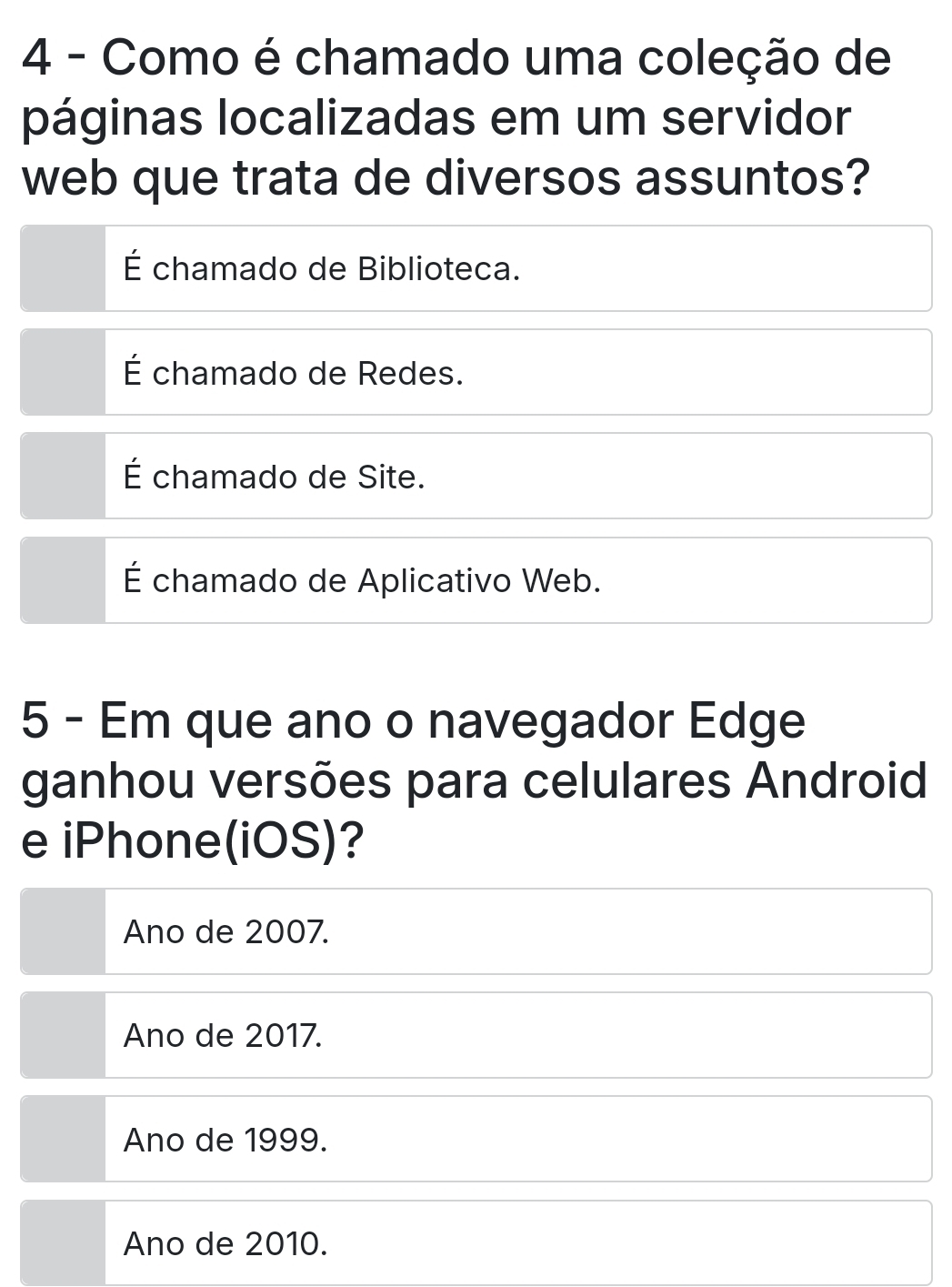 Como é chamado uma coleção de
páginas localizadas em um servidor
web que trata de diversos assuntos?
É chamado de Biblioteca.
É chamado de Redes.
É chamado de Site.
É chamado de Aplicativo Web.
5 - Em que ano o navegador Edge
ganhou versões para celulares Android
e iPhone(iOS)?
Ano de 2007.
Ano de 2017.
Ano de 1999.
Ano de 2010.