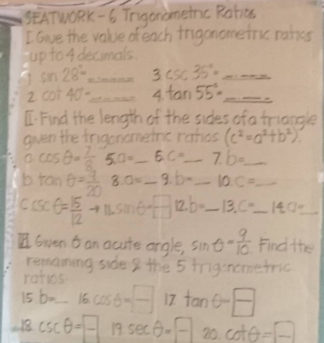 SEATwORK - 6 Tngonometnc Rotics 
I Gve the value of each irigonomefru raties 
up to 4 decimals.
sin 28°= _ y=_  3csc 35°= _ log _3y^2= 1/2 log _2^(2 
- 
2 cot 40^circ) _ 
A. tan 55°= _ 
C. Find the length of the sides of a triangle 
gven the irgonometrc rahes (c^2=a^2+b^2)
a cos θ = 7/8  5. a= _ E. C= _ 7.b= _ 
b tan θ = 9/20  8 a= _ 9.b= _ 10.c= _ 
Cc x^- θ = 15/12  sin θ = □ /□   12. b= _ 13.C=14.0=0= __ 
I Gven t an acute angle, sin θ = 9/10  Find the 
remaning side I the 5 inigenometric 
ratis
15b=_ 16 _ cos θ =-1717
-18csc θ =-□ 19sec θ =-- x 20. cot θ =□