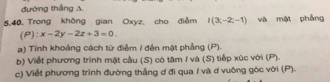 đường thẳng A. 
5.40. Trong không gian Oxyz, cho điểm I(3;-2;-1) và mặt phẳng 
(P): x-2y-2z+3=0. 
a) Tính khoảng cách từ điểm / đến mặt phẳng (P). 
b) Viết phương trình mặt cầu (S) có tâm / và (S) tiếp xúc với (P). 
c) Viết phương trình đường thẳng ơ đi qua / và d vuông góc với (P).