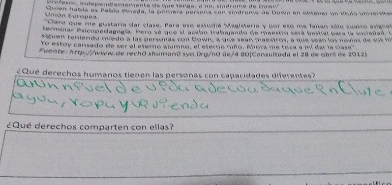 Drofesor, independientemente de que tenga, o no, síndrome de Down' . 
Quien había es Pablo Pineda, la primera persona con síndrome de Down en obtener un título universtar 
Unión Europea. 
'Claro que me gustaría dar clase. Para eso estudié Magisterio y por eso me faltan sólo cuatro asigna' 
terminar Psicopedagogía. Pero sé que si acabo trabajando de maestro será bestial para la sociedad. I 
Siguen teniendo miedo a las personas con Down, a que sean maestrós, a que sean los novios de sus hi 
Yo estoy cansado de ser el eterno alumno, el eterno niño. Ahora me toca a mí dar la clase'. 
Fuente: http://www.de rechō shumanō sya.Org/n0 de/4 80(Consultada el 28 de abril de 2012) 
¿Qué derechos humanos tienen las personas con capacidades diferentes? 
¿Qué derechos comparten con ellas?