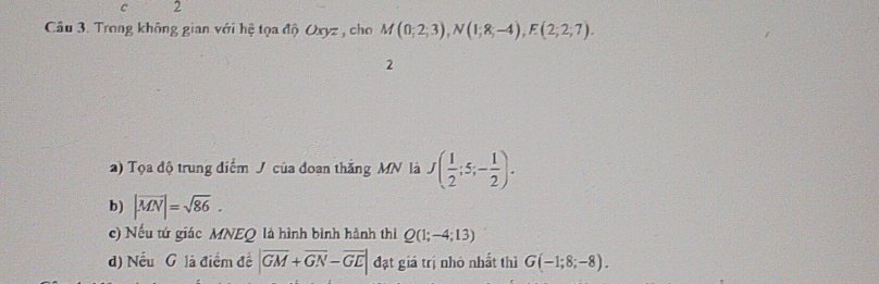 c 2
Câu 3. Trong không gian với hệ tọa độ Oxyz , cho M(0;2;3), N(1;8;-4), F(2;2;7). 
2
a) Tọa độ trung điểm J của đoan thắng MN là J( 1/2 ;5;- 1/2 ). 
b) |overline MN|=sqrt(86). 
c) Nếu tứ giác MNEQ là hình bình hành thi Q(1;-4;13)
d) Nếu G là điểm đề |overline GM+overline GN-overline GE| đạt giá trị nhỏ nhất thì G(-1;8;-8).