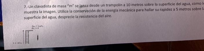 7.-Un clavadista de masa “ m ” se lanza desde un trampolín a 10 metros sobre la superficie del agua, como le 
muestra la imagen. Utilice la conservación de la energía mecánica para hallar su rapidez a 5 metros sobre la 
superficie del agua, desprecie la resistencia del aire.
frac E_P_1-m_Bh_1Eq_1=0
h=10m