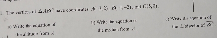 The vertices of △ ABC have coordinates A(-3,2), B(-1,-2) ,and C(5,0). 
a) Write the equation of b) Write the equation of c) Write the equation of 
the altitude from A. the median from A. the ⊥bisector of overline BC.