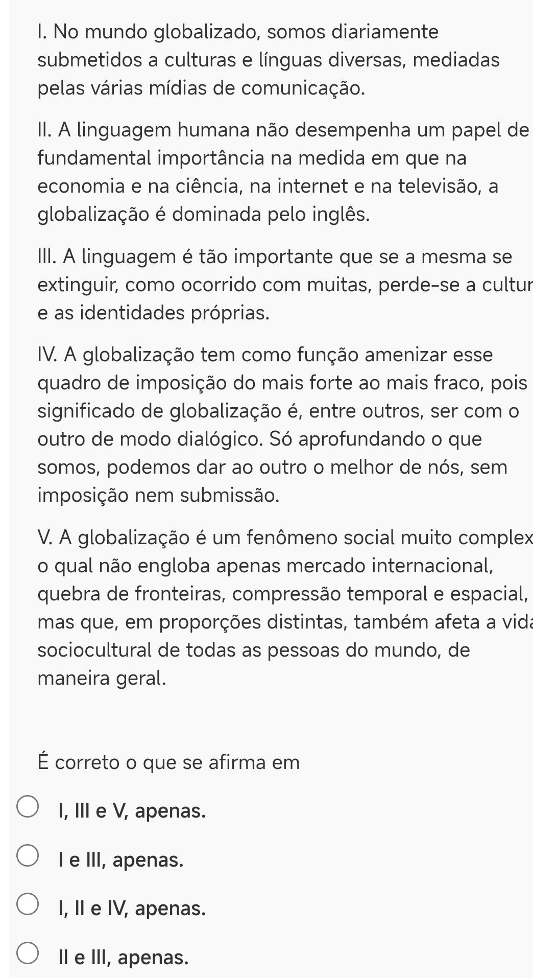 No mundo globalizado, somos diariamente
submetidos a culturas e línguas diversas, mediadas
pelas várias mídias de comunicação.
II. A linguagem humana não desempenha um papel de
fundamental importância na medida em que na
economia e na ciência, na internet e na televisão, a
globalização é dominada pelo inglês.
III. A linguagem é tão importante que se a mesma se
extinguir, como ocorrido com muitas, perde-se a cultur
e as identidades próprias.
IV. A globalização tem como função amenizar esse
quadro de imposição do mais forte ao mais fraco, pois
significado de globalização é, entre outros, ser com o
outro de modo dialógico. Só aprofundando o que
somos, podemos dar ao outro o melhor de nós, sem
imposição nem submissão.
V. A globalização é um fenômeno social muito complex
o qual não engloba apenas mercado internacional,
quebra de fronteiras, compressão temporal e espacial,
mas que, em proporções distintas, também afeta a vida
sociocultural de todas as pessoas do mundo, de
maneira geral.
É correto o que se afirma em
I, III e V, apenas.
I e III, apenas.
I, I e IV, apenas.
I e III, apenas.