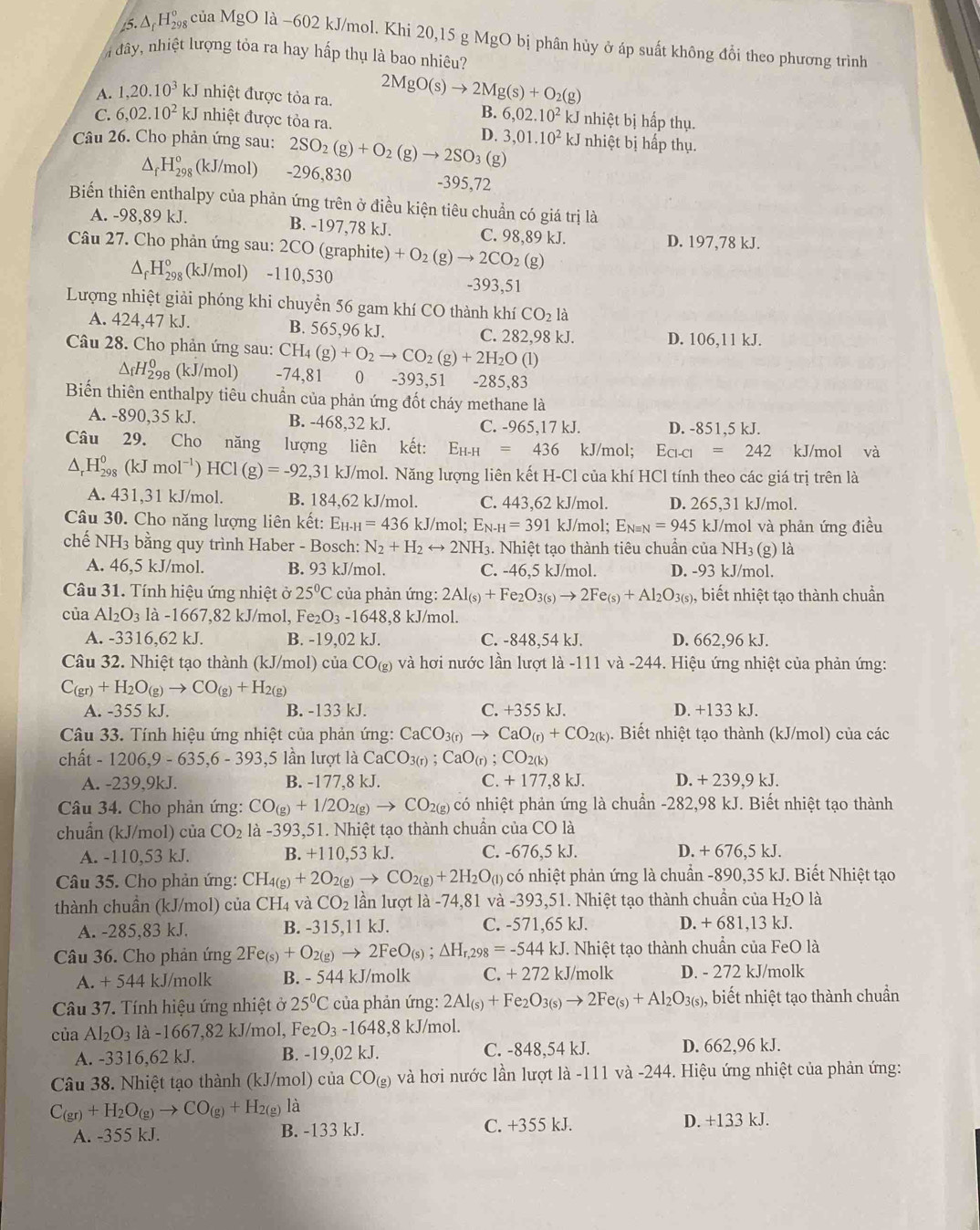 (5.△ _fH_(298)° của MgO là −602 kJ/mol. Khi 20,15 g MgO bị phân hủy ở áp suất không đổi theo phương trình
àđây, nhiệt lượng tỏa ra hay hấp thụ là bao nhiêu?
A. 1,20.10^3 J nhiệt được tỏa ra. 2MgO(s)to 2Mg(s)+O_2(g)
B. 6,02.10^2kJ nhiệt bị hấp thụ.
C. 6,02.10^2 kJ nhiệt được tỏa ra.
Câu 26. Cho phản ứng sau: 2SO_2(g)+O_2(g)to 2SO_3 D. 3,01.10^2 b I nhiệt bị hấp thụ.
(g)
^ H_(298)° (kJ/mol) -296,830 -395,72
Biến thiên enthalpy của phản ứng trên ở điều kiện tiêu chuẩn có giá trị là
A. -98,89 kJ. B. -197,78 kJ. C. 98,89 kJ. D. 197,78 kJ.
Câu 27. Cho phản ứng sau: 2CO (graphite) +O_2 g) to 2CO_2 (g)
△ _fH_(298)° (kJ/mol) -110,530 -393,51
Lượng nhiệt giải phóng khi chuyển 56 gam khí CO thành khí CO_2la
A. 424,47 kJ. B. 565,96 kJ. C. 282,98 kJ. D. 106,11 kJ.
Câu 28. Cho phản ứng sau: CH_4(g)+O_2to CO_2(g)+2H_2O(l)
△ _fH_(298)^0(kJ/m ol) -74,81 0 -393,51 -285.83
Biến thiên enthalpy tiêu chuẩn của phản ứng đốt cháy methane là
A. -890,35 kJ. B. -468,32 kJ. C. -965,17 kJ. D. -851,5 kJ.
Câu 29. Cho năng lượng liên kết: E_H-H=436 kJ/mol; E_Cl-Cl=242 kJ/mol và
△ _rH_(298)^0(kJmol^(-1))HCl(g)=-92,31 kJ/mol. Năng lượng liên kết H-Cl của khí HCl tính theo các giá trị trên là
A. 431,31 kJ/mol. B. 184.62 kJ/mol. C. 443,62 kJ/mol. D. 265,31 kJ/mol.
Câu 30. Cho năng lượng liên kết: E_H-H=436 kJ/mol; E_N-H=391 kJ/mol; E_Nequiv N=945 kJ/mol và phản ứng điều
chế NH3 bằng quy trình Haber - Bosch: N_2+H_2rightarrow 2NH_3 3. Nhiệt tạo thành tiêu chuẩn của NH3 (g) là
A. 46,5 kJ/mol. B. 93 kJ/mol. C. -46,5 kJ/mol. D. -93 kJ/mol.
Câu 31. Tính hiệu ứng nhiệt ở 25°C của phản ứng: 2Al_(s)+Fe_2O_3(s)to 2Fe_(s)+Al_2O_3(s) , biết nhiệt tạo thành chuần
của Al_2O_3 là -1667,82 kJ/mol, F e_2O_3-1648 ,8 kJ/mol.
A. -3316,62 kJ. B. -19,02 kJ. C. -848.54 kJ. D. 662,96 kJ.
Câu 32. Nhiệt tạo thành (kJ/mol) của CO_(g) và hơi nước lần lượt là -111 và -244. Hiệu ứng nhiệt của phản ứng:
C_(gr)+H_2O_(g)to CO_(g)+H_2(g)
A. -355 kJ. B. -133 kJ. C. +355 kJ. D. +133 kJ.
Câu 33. Tính hiệu ứng nhiệt của phản ứng: CaCO_3(r)to CaO_(r)+CO_2(k) 3. Biết nhiệt tạo thành (kJ/mol) của các
chất - 1206,9 - 635,6 - 393,5 lần lượt là CaCO_3(r);CaO_(r);CO_2(k)
A. -239,9kJ. B. -177,8 kJ. C. +177,8kJ. D. - +239,9k.
Câu 34. Cho phản ứng: CO_(g)+1/2O_2(g) X CO₂(g) có nhiệt phản ứng là chuẩn -282,98 kJ. Biết nhiệt tạo thành
chuẩn (kJ/mol) của CO_2 là -393,51. Nhiệt tạo thành chuẩn của CO là
A. -110,53 kJ. B. +110.53 kJ. C. -676,5 kJ. D. + 676,5 kJ.
Câu 35. Cho phản ứng: CH_4(g)+2O_2(g)to CO_2(g)+2H_2O_(l) có nhiệt phản ứng là chuẩn -890,35 kJ. Biết Nhiệt tạo
thành chuẩn (kJ/mol) của CH4 và CO_2 lần lượt là -74,81 và -393,51. Nhiệt tạo thành chuẩn của H_2O là
A. -285,83 kJ. B. -315,11 kJ. C. -571,65 kJ. D. + 681,13 kJ.
Câu 36. Cho phản ứng 2Fe_(s)+O_2(g)to 2FeO_(s);△ H_r,298=-544kJ.. Nhiệt tạo thành chuẩn của FeO là
A. + 544 kJ/molk B. - 544 kJ/molk C. + 272 kJ/molk D. - 272 kJ/molk
Câu 37. Tính hiệu ứng nhiệt ở 25°C của phản ứng: 2Al_(s)+Fe_2O_3(s)to 2Fe_(s)+Al_2O_3(s) biết nhiệt tạo thành chuẩn
của Al_2O_3 là -1667,82 kJ/mol, Fe₂ ) -1648,8 kJ/mol.
A. -3316,62 kJ. B. -19,02 kJ. C. -848,54 kJ. D. 662,96 kJ.
Câu 38. Nhiệt tạo thành (kJ/mol) của CO_(g) và hơi nước lần lượt là -111 và -244. Hiệu ứng nhiệt của phản ứng:
C_(gr)+H_2O_(g)to CO_(g)+H_2(g)la
A. -355 kJ. B. -133 kJ. C. +355 kJ. D. +133 kJ.