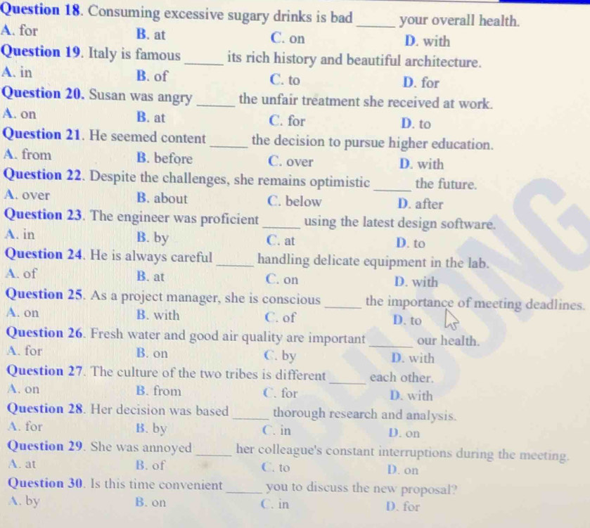 Consuming excessive sugary drinks is bad _your overall health.
A. for B. at C. on D. with
Question 19. Italy is famous _its rich history and beautiful architecture.
A. in B. of C. to D. for
Question 20. Susan was angry _the unfair treatment she received at work.
A. on B. at C. for D. to
Question 21. He seemed content_ the decision to pursue higher education.
A. from B. before C. over D. with
Question 22. Despite the challenges, she remains optimistic _the future.
A. over B. about C. below D. after
Question 23. The engineer was proficient _using the latest design software.
A. in B. by C. at D. to
Question 24. He is always careful _handling delicate equipment in the lab.
A. of B. at C. on D. with
Question 25. As a project manager, she is conscious _the importance of meeting deadlines.
A. on B. with C. of D. to
Question 26. Fresh water and good air quality are important_ our health.
A. for B. on C. by D. with
Question 27. The culture of the two tribes is different _each other.
A. on B. from C. for D. with
Question 28. Her decision was based _thorough research and analysis.
A. for B. by C. in D. on
Question 29. She was annoyed _her colleague's constant interruptions during the meeting.
A. at B. of C. to D. on
Question 30. Is this time convenient _you to discuss the new proposal?
A. by B. on C. in D. for